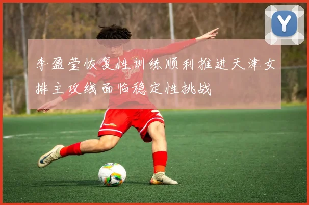 李盈莹恢复性训练顺利推进天津女排主攻线面临稳定性挑战