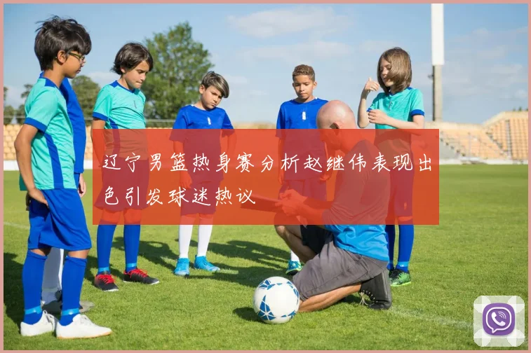 辽宁男篮热身赛分析赵继伟表现出色引发球迷热议