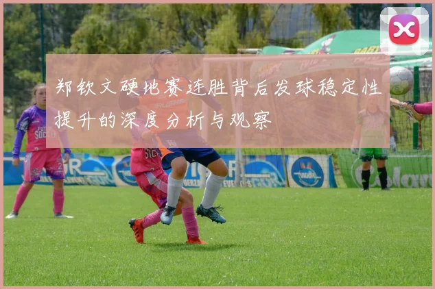 郑钦文硬地赛连胜背后发球稳定性提升的深度分析与观察
