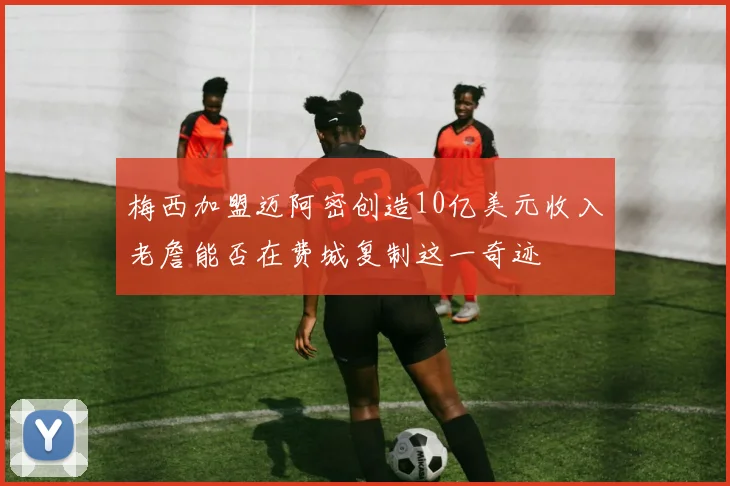 梅西加盟迈阿密创造10亿美元收入老詹能否在费城复制这一奇迹