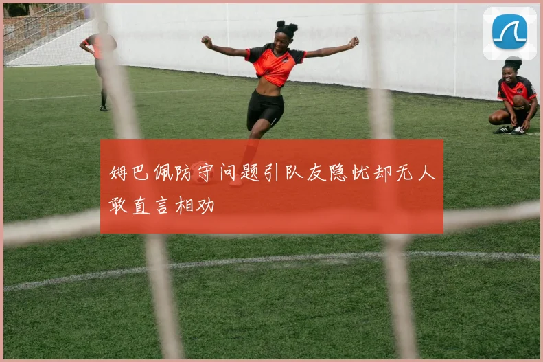 姆巴佩防守问题引队友隐忧却无人敢直言相劝