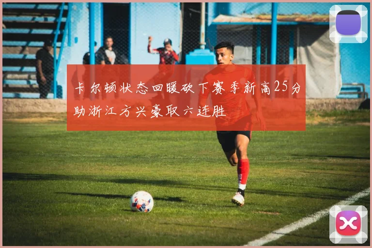 卡尔顿状态回暖砍下赛季新高25分助浙江方兴豪取六连胜