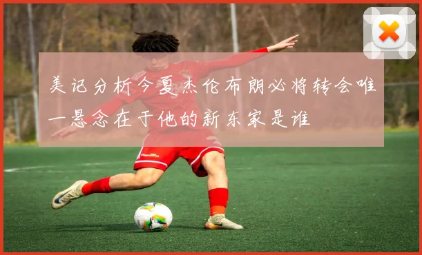 美记分析今夏杰伦布朗必将转会唯一悬念在于他的新东家是谁