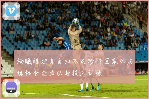 杨曦皓坦言自知不足珍惜国家队历练机会全力以赴投入训练