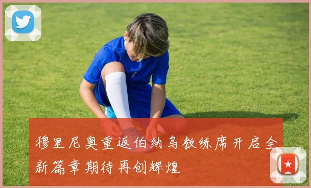 穆里尼奥重返伯纳乌教练席开启全新篇章期待再创辉煌