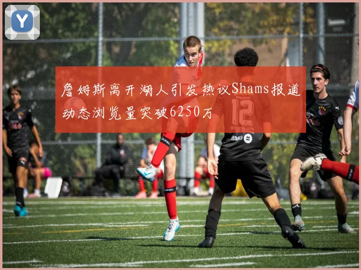 詹姆斯离开湖人引发热议Shams报道动态浏览量突破6250万