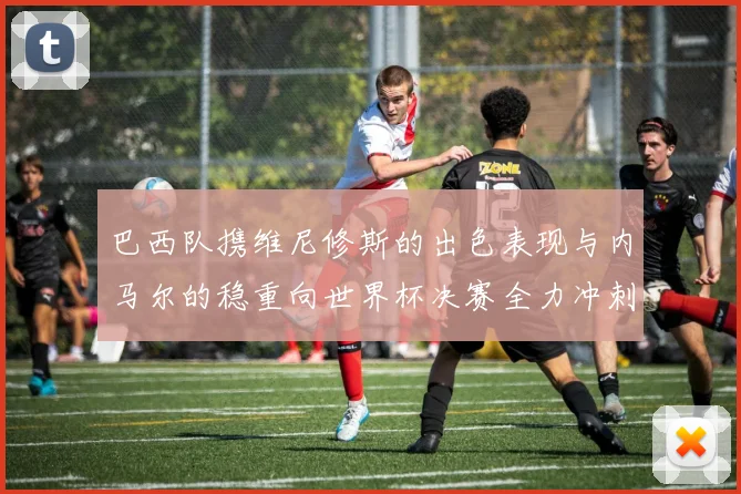 巴西队携维尼修斯的出色表现与内马尔的稳重向世界杯决赛全力冲刺