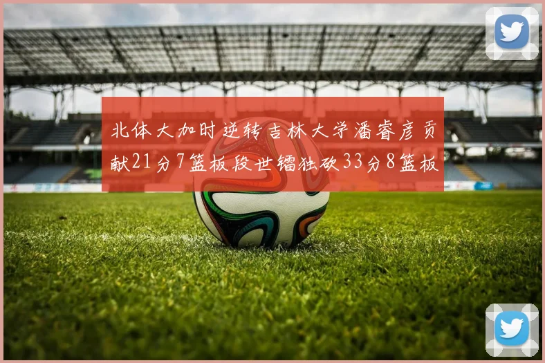 北体大加时逆转吉林大学潘睿彦贡献21分7篮板段世镭独砍33分8篮板表现抢眼