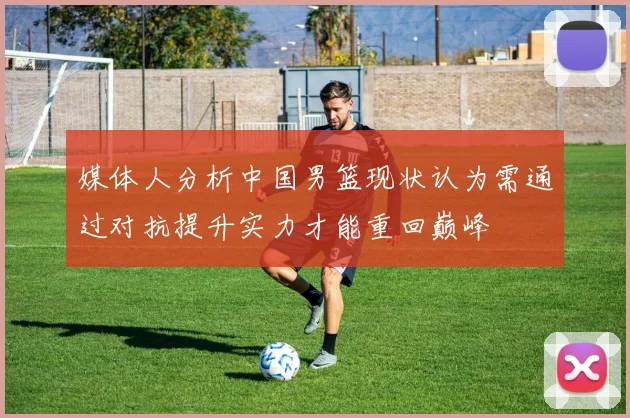 媒体人分析中国男篮现状认为需通过对抗提升实力才能重回巅峰