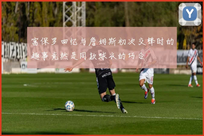 富保罗回忆与詹姆斯初次交锋时的趣事竟然是同款球衣的巧合
