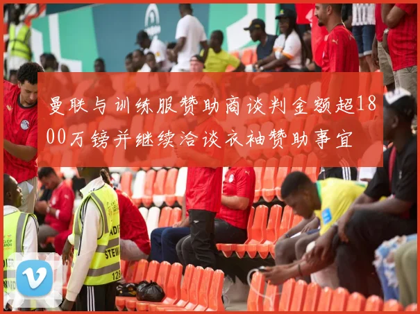 曼联与训练服赞助商谈判金额超1800万镑并继续洽谈衣袖赞助事宜