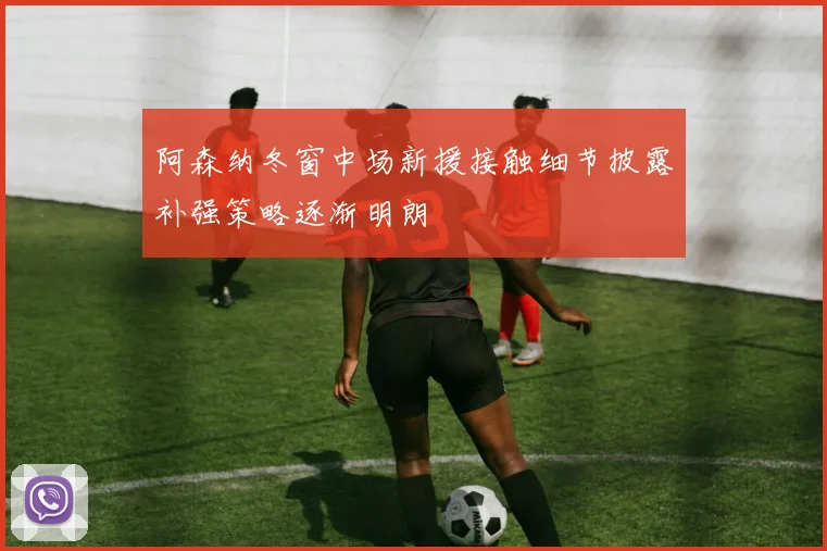 阿森纳冬窗中场新援接触细节披露补强策略逐渐明朗