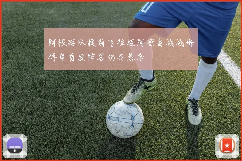 阿根廷队提前飞往迈阿密备战战佛得角首发阵容仍存悬念