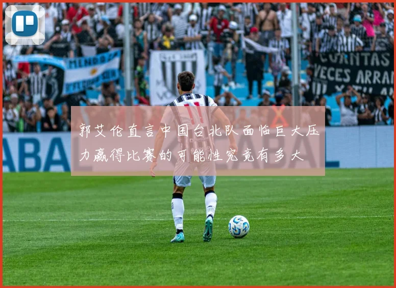 郭艾伦直言中国台北队面临巨大压力赢得比赛的可能性究竟有多大