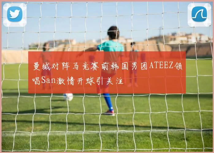 曼城对阵马竞赛前韩国男团ATEEZ领唱San激情开球引关注