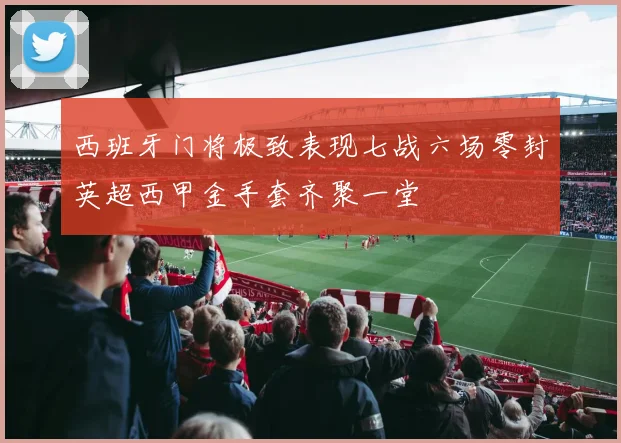 西班牙门将极致表现七战六场零封英超西甲金手套齐聚一堂