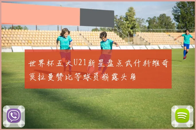 世界杯五大U21新星盘点武什科维奇莫拉曼赞比等球员崭露头角