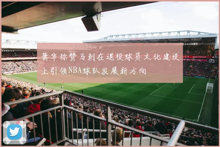 萧华称赞马刺在退役球员文化建设上引领NBA球队发展新方向