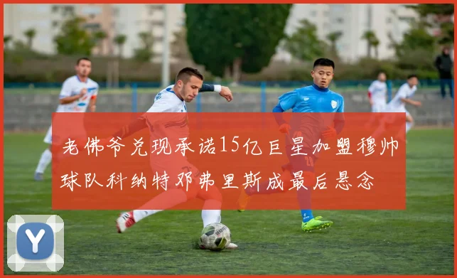 老佛爷兑现承诺15亿巨星加盟穆帅球队科纳特邓弗里斯成最后悬念