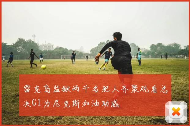雷克岛监狱两千名犯人齐聚观看总决G1为尼克斯加油助威