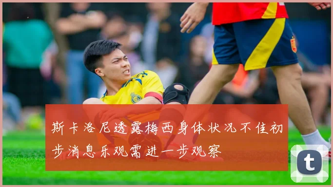 斯卡洛尼透露梅西身体状况不佳初步消息乐观需进一步观察
