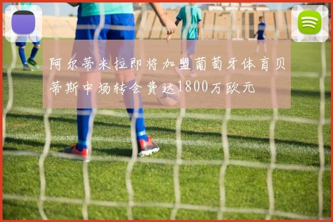 阿尔蒂米拉即将加盟葡萄牙体育贝蒂斯中场转会费达1800万欧元