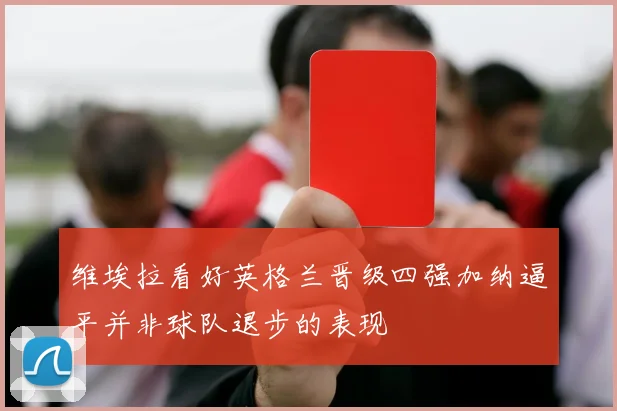 维埃拉看好英格兰晋级四强加纳逼平并非球队退步的表现