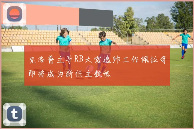 克洛普主导RB大宫选帅工作佩拉奇即将成为新任主教练