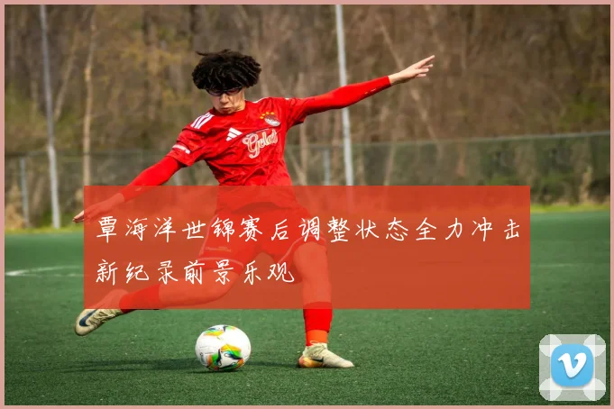 覃海洋世锦赛后调整状态全力冲击新纪录前景乐观