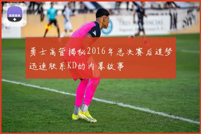 勇士高管揭秘2016年总决赛后追梦迅速联系KD的内幕故事