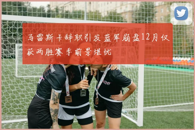 马雷斯卡辞职引发蓝军崩盘12月仅获两胜赛季前景堪忧