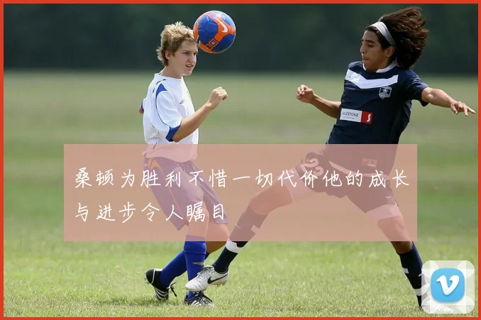 桑顿为胜利不惜一切代价他的成长与进步令人瞩目