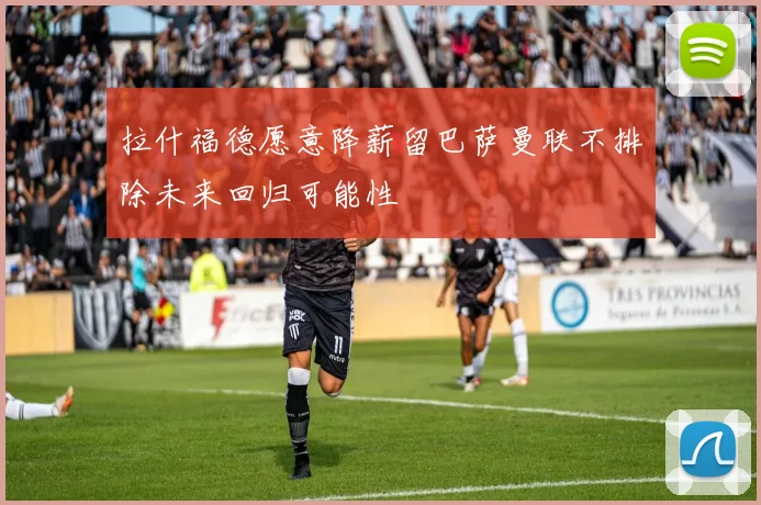 拉什福德愿意降薪留巴萨曼联不排除未来回归可能性