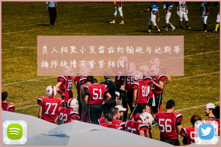 贵人相聚小莫雷兹约翰逊与达斯蒂梅师徒情深紧紧相拥