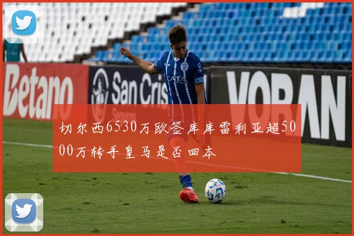 切尔西6530万欧签库库雷利亚超5000万转手皇马是否回本