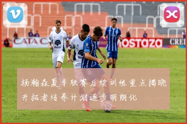 杨瀚森夏季联赛后续训练重点揭晓开拓者培养计划逐步明朗化